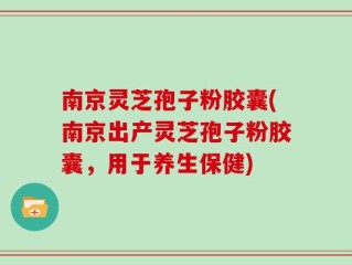 南京灵芝孢子粉胶囊(南京出产灵芝孢子粉胶囊，用于养生保健)