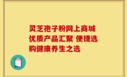 灵芝孢子粉网上商城 优质产品汇聚 便捷选购健康养生之选
