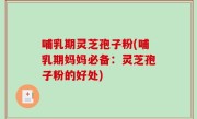 哺乳期灵芝孢子粉(哺乳期妈妈必备：灵芝孢子粉的好处)