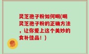灵芝孢子粉如何喝(喝灵芝孢子粉的正确方法，让你爱上这个美妙的食补佳品！)