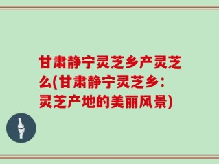 甘肃静宁灵芝乡产灵芝么(甘肃静宁灵芝乡：灵芝产地的美丽风景)