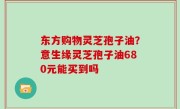 东方购物灵芝孢子油？意生缘灵芝孢子油680元能买到吗