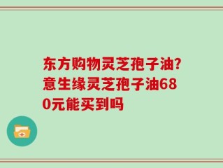 东方购物灵芝孢子油？意生缘灵芝孢子油680元能买到吗