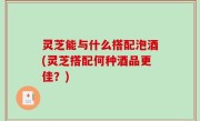 灵芝能与什么搭配泡酒(灵芝搭配何种酒品更佳？)