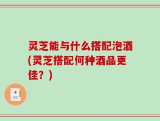 灵芝能与什么搭配泡酒(灵芝搭配何种酒品更佳？)