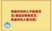 阴虚内热的人不能用灵芝(谁适合使用灵芝：阴虚内热人需注意)