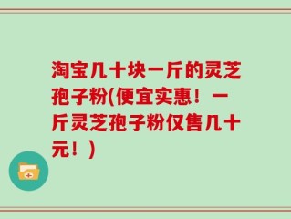 淘宝几十块一斤的灵芝孢子粉(便宜实惠！一斤灵芝孢子粉仅售几十元！)