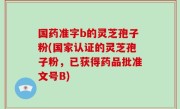 国药准字b的灵芝孢子粉(国家认证的灵芝孢子粉，已获得药品批准文号B)