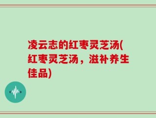 凌云志的红枣灵芝汤(红枣灵芝汤，滋补养生佳品)