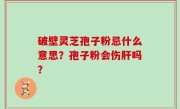 破壁灵芝孢子粉忌什么意思？孢子粉会伤肝吗？