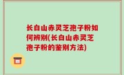 长白山赤灵芝孢子粉如何辨别(长白山赤灵芝孢子粉的鉴别方法)