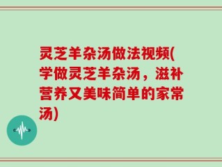 灵芝羊杂汤做法视频(学做灵芝羊杂汤，滋补营养又美味简单的家常汤)