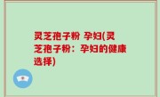 灵芝孢子粉 孕妇(灵芝孢子粉：孕妇的健康选择)