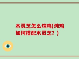 木灵芝怎么炖鸡(炖鸡如何搭配木灵芝？)