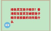 绿色灵芝孢子精华？香港懿生堂灵芝破壁孢子精华素胶囊的功效是什么