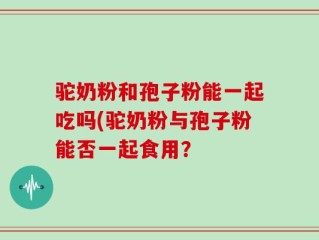 驼奶粉和孢子粉能一起吃吗(驼奶粉与孢子粉能否一起食用？
