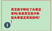 灵芝孢子粉吃了头晕正常吗(食用灵芝孢子粉后头晕是正常反应吗？)