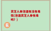 灵芝人参泡酒有没有毒性(泡酒灵芝人参有毒吗？)