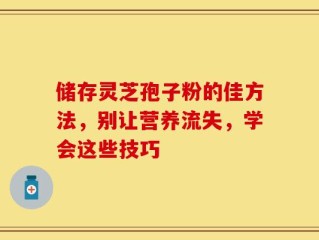 储存灵芝孢子粉的佳方法，别让营养流失，学会这些技巧