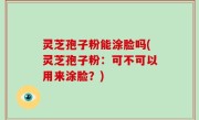 灵芝孢子粉能涂脸吗(灵芝孢子粉：可不可以用来涂脸？)