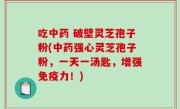 吃中药 破壁灵芝孢子粉(中药强心灵芝孢子粉，一天一汤匙，增强免疫力！)