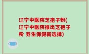 辽宁中医院芝孢子粉(辽宁中医院推出芝孢子粉 养生保健新选择)