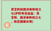 灵芝粉和西洋参粉和三七(护肝养生佳品：灵芝粉、西洋参粉和三七，助您健康长寿)