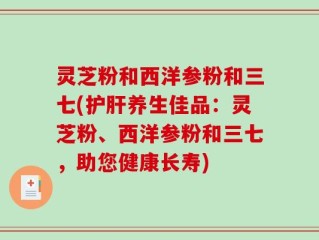 灵芝粉和西洋参粉和三七(护肝养生佳品：灵芝粉、西洋参粉和三七，助您健康长寿)