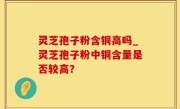 灵芝孢子粉含铜高吗_灵芝孢子粉中铜含量是否较高？