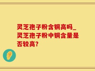 灵芝孢子粉含铜高吗_灵芝孢子粉中铜含量是否较高？