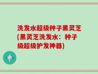 洗发水超级种子黑灵芝(黑灵芝洗发水：种子级超级护发神器)