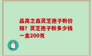 品高之鑫灵芝孢子粉价格？灵芝孢子粉多少钱一盒200克