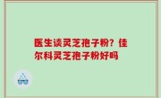 医生谈灵芝孢子粉？佳尔科灵芝孢子粉好吗