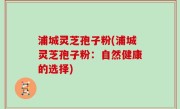 浦城灵芝孢子粉(浦城灵芝孢子粉：自然健康的选择)