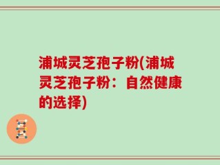 浦城灵芝孢子粉(浦城灵芝孢子粉：自然健康的选择)