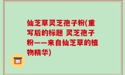 仙芝草灵芝孢子粉(重写后的标题 灵芝孢子粉——来自仙芝草的植物精华)