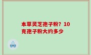 本草灵芝孢子粉？10克孢子粉大约多少