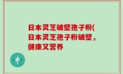 日本灵芝破壁孢子粉(日本灵芝孢子粉破壁，健康又营养