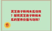 灵芝孢子粉炖木瓜功效？探究灵芝孢子粉和木瓜的营养价值与功效？
