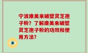 宁波康美来破壁灵芝孢子粉？了解康美来破壁灵芝孢子粉的功效和使用方法？