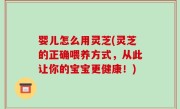 婴儿怎么用灵芝(灵芝的正确喂养方式，从此让你的宝宝更健康！)