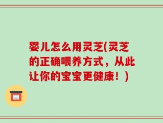 婴儿怎么用灵芝(灵芝的正确喂养方式，从此让你的宝宝更健康！)