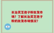 长治灵芝孢子粉批发市场？了解长治灵芝孢子粉的批发市场情况？