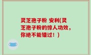 灵芝孢子粉 安利(灵芝孢子粉的惊人功效，你绝不能错过！)