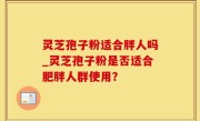 灵芝孢子粉适合胖人吗_灵芝孢子粉是否适合肥胖人群使用？