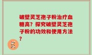 破壁灵芝孢子粉治疗血糖高？探究破壁灵芝孢子粉的功效和使用方法？