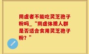 阴虚者不能吃灵芝孢子粉吗_“阴虚体质人群是否适合食用灵芝孢子粉？”