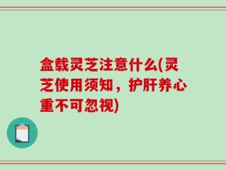 盒载灵芝注意什么(灵芝使用须知，护肝养心重不可忽视)