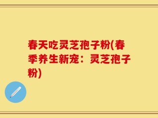 春天吃灵芝孢子粉(春季养生新宠：灵芝孢子粉)