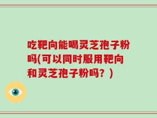 吃靶向能喝灵芝孢子粉吗(可以同时服用靶向和灵芝孢子粉吗？)